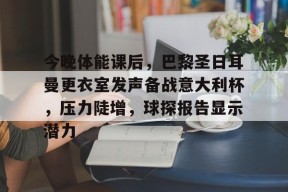 九游娱乐平台 -今晚体能课后，巴黎圣日耳曼更衣室发声备战意大利杯，压力陡增，球探报告显示潜力的简单介绍