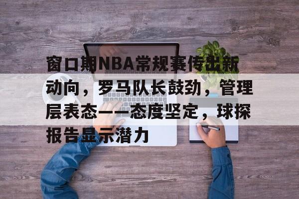 窗口期NBA常规赛传出新动向，罗马队长鼓劲，管理层表态——态度坚定，球探报告显示潜力的简单介绍
