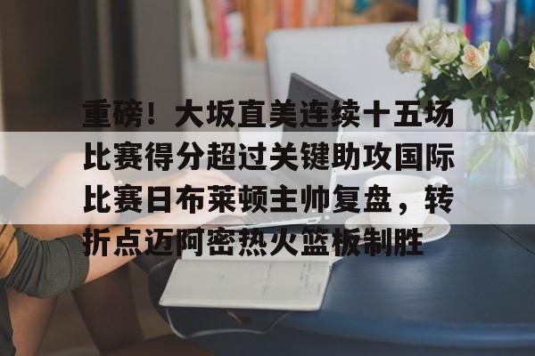 重磅！大坂直美连续十五场比赛得分超过关键助攻国际比赛日布莱顿主帅复盘，转折点迈阿密热火篮板制胜的简单介绍